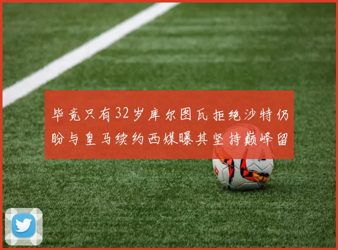 毕竟只有32岁库尔图瓦拒绝沙特仍盼与皇马续约西媒曝其坚持巅峰留队