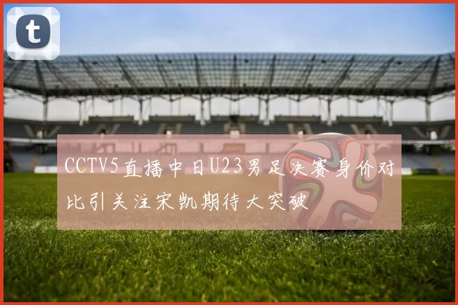 CCTV5直播中日U23男足决赛身价对比引关注宋凯期待大突破
